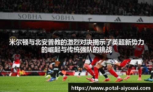 米尔顿与北安普教的激烈对决揭示了英超新势力的崛起与传统强队的挑战