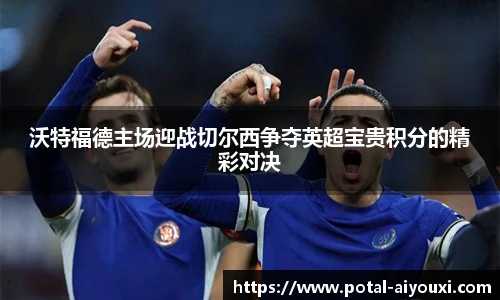 沃特福德主场迎战切尔西争夺英超宝贵积分的精彩对决